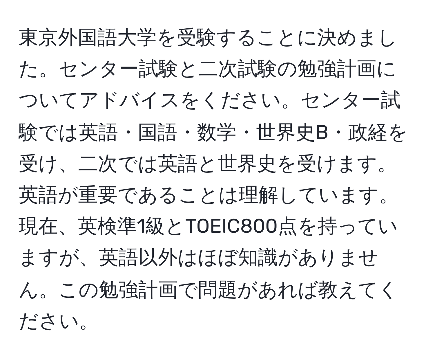 東京外国語大学を受験することに決めました。センター試験と二次試験の勉強計画についてアドバイスをください。センター試験では英語・国語・数学・世界史B・政経を受け、二次では英語と世界史を受けます。英語が重要であることは理解しています。現在、英検準1級とTOEIC800点を持っていますが、英語以外はほぼ知識がありません。この勉強計画で問題があれば教えてください。