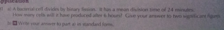 pplcation 
1 a) A bacterial cell divides by binary fission. It has a mean division time of 24 minutes. 
How many cells will it have produced after 6 hours? Give your answer to two significant figures 
b) ⊥ Write your answer to part a) in standard form.