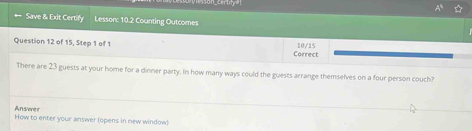 sonvlesson_certify#! 
Save & Exit Certify Lesson: 10.2 Counting Outcomes 
Question 12 of 15, Step 1 of 1 Correct 10/15
There are 23 guests at your home for a dinner party. In how many ways could the guests arrange themselves on a four person couch? 
Answer 
How to enter your answer (opens in new window)