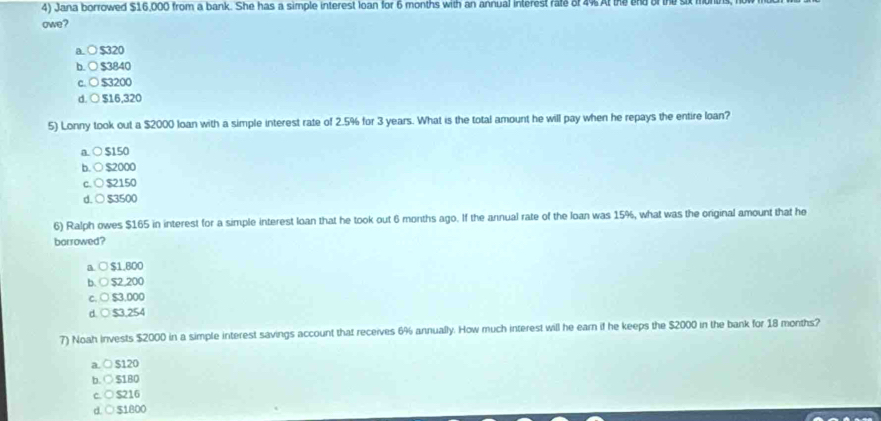 Jana borrowed $16,000 from a bank. She has a simple interest loan for 6 months with an annual interest rate of 4% At the end of the six
owe?
a. ○ $320
b. ○ $3840
c. ○ $3200
d. ○ $16,320
5) Lonny took out a $2000 loan with a simple interest rate of 2.5% for 3 years. What is the total amount he will pay when he repays the entire loan?
a. ○ $150
b. ○ $2000
c. ○ $2150
d. ○ $3500
6) Ralph owes $165 in interest for a simple interest loan that he took out 6 months ago. If the annual rate of the loan was 15%, what was the original amount that he
borrowed?
$1.800
$2,200
$3.000
d. ○ $3,254
7) Noah invests $2000 in a simple interest savings account that receives 6% annually. How much interest will he earn if he keeps the $2000 in the bank for 18 months?
a. ○ $120
b. ○ $180
c. ○ $216
d. ○ $1800