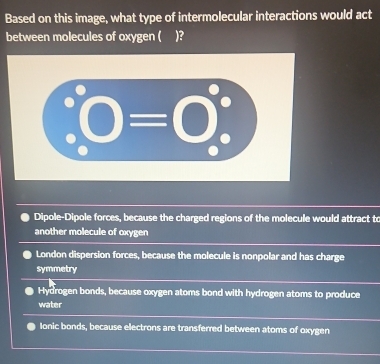 Based on this image, what type of intermolecular interactions would act
between molecules of oxygen ( )?
Dipole-Dipole forces, because the charged regions of the molecule would attract to
another molecule of oxygen
London dispersion forces, because the molecule is nonpolar and has charge
symmetry
Hydrogen bonds, because oxygen atoms bond with hydrogen atoms to produce
water
Ionic bonds, because electrons are transferred between atoms of oxygen