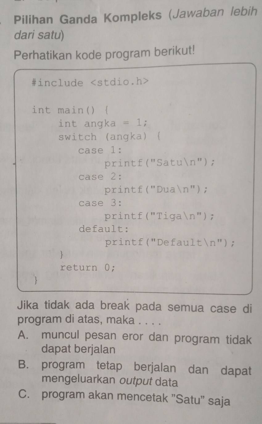 Pilihan Ganda Kompleks (Jawaban lebih
dari satu)
Perhatikan kode program berikut!
#include
int main() 
int angka = 1;
switch (angka) 
case 1:
printf("Satun");
case 2:
printf("Duan");
case 3:
printf("Tigan");
default:
printf("Defaultn");

return 0;

Jika tidak ada break pada semua case di
program di atas, maka . . . .
A. muncul pesan eror dan program tidak
dapat berjalan
B. program tetap berjalan dan dapat
mengeluarkan output data
C. program akan mencetak "Satu' saja