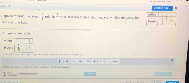 Oct 27 - 10:00 prn Late
.2.AP-13 Question Help
A group of penguins swam  4/5  mile in  1/3  hour. Use the table to find how many miles the penguins
swam in one hour. 
Complete the table.
(Simplify your answers. Type integers, fractions, or mixed numbers.)
 x° [# sqrt(□ ) sqrt[3](1) 1, (8,1) More
Enter your answer in the edit fields and then click Check Answer.
remaining pan
Cleur A.ll Ches Ata