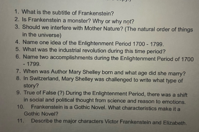 What is the subtitle of Frankenstein? 
2. Is Frankenstein a monster? Why or why not? 
3. Should we interfere with Mother Nature? (The natural order of things 
in the universe) 
4. Name one idea of the Enlightenment Period 1700-1799. 
5. What was the industrial revolution during this time period? 
6. Name two accomplishments during the Enlightenment Period of 1700
- 1799. 
7. When was Author Mary Shelley born and what age did she marry? 
8. In Switzerland, Mary Shelley was challenged to write what type of 
story? 
9. True of False (?) During the Enlightenment Period, there was a shift 
in social and political thought from science and reason to emotions. 
10. Frankenstein is a Gothic Novel. What characteristics make it a 
Gothic Novel? 
11. Describe the major characters Victor Frankenstein and Elizabeth.