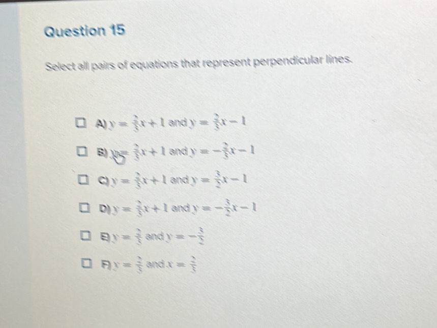 Select all pairs of equations that represent perpendicular lines.
A) y= 2/5 x+1 and y= 2/5 x-1
B) y= 2/3 x+1 and y=- 2/5 x-1
C) y= 2/5 x+1 and y= 3/2 x-1
D) y= 2/5 x+1 and y=- 3/2 x-1
y= 3/5  and y=- 3/2 
F y= 2/8  and x= 2/5 