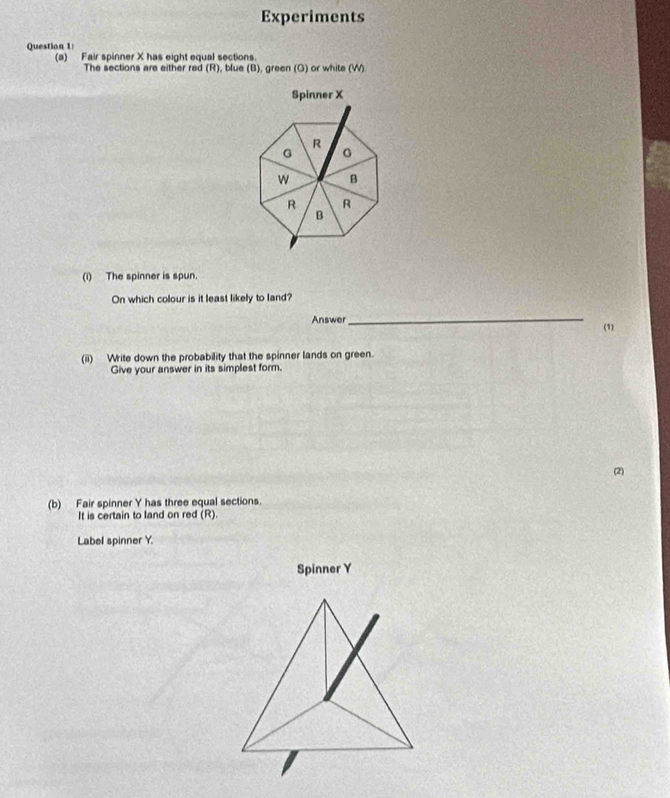 Experiments 
Question 1: 
(a) Fair spinner X has eight equal sections. 
The sections are either red (R), blue (B), green (G) or white (W) 
Spinner X
R 
G 。 
w B 
R R 
B 
(i) The spinner is spun. 
On which colour is it least likely to land? 
_ 
Answer (1) 
(ii) Write down the probability that the spinner lands on green. 
Give your answer in its simplest form. 
(2) 
(b) Fair spinner Y has three equal sections. 
It is certain to land on red (R). 
Label spinner Y. 
Spinner Y