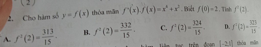 ( 2 )
2. Cho hàm số y=f(x) thỏa mãn f'(x). f(x)=x^4+x^2. Biết f(0)=2. Tính f^2(2).
A. f^2(2)= 313/15 . B. f^2(2)= 332/15 . C. f^2(2)= 324/15 . D. f^2(2)= 323/15 . 
tiên tuc trên đoan [-2;1] thỏa mãn