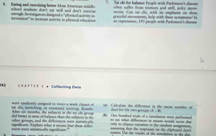 Tai chi for balance People with Parkinson's disease 
4. Eating and exercising better Most American middle- often suffer from tremors and stiff, jerky move- 
school students don't eat well and don't exercise ments. Can tai chi, with its emphasis on slow, 
enough. Investigators designed a “physical activity in- graceful movements, help with these symptoms? In 
tervention” to increase activity in physical education an experiment, 195 people with Parkinson’s disease
242 C H A P T E R 3 ● Collecting Data 
were randomly assigned to twice-a-week classes of (a) Calculate the difference in the mean number of 
tai chi, stretching, or resistance training. Results: days for the two groups (A-B). 
After six months, the subjects in the tai chi group 
did better in tests of balance than the subjects in the (b) One hundred trials of a simulation were performed 
to see what differences in means would occur due 
other groups, and the differences were statistically only to chance variation in the random assignment, 
significant. Explain what it means that these differ- assuming that the responses on the clipboard don't 
ences were statistically significant.” matter. Use the results of the simulation in the dot-