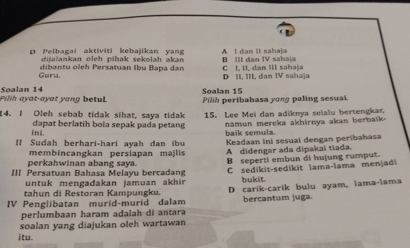 Pelbagai aktiviti kebajikan yang A I dan II sahaja
dijalankan oleh pihak sekolah akan B III dan IV sahaja
dibantu oleh Persatuan Ibu Bapa dan C I, II, dan III sahaja
Guru. D II, III, dan IV sahaja
Soalan 14 Soalan 15
Pilih ayat-ayat yang betul Pilih peribahasa yang paling sesual
14. I Oleh sebab tidak sihat, saya tidak 15. Lee Mei dan adiknya selalu bertengkar,
dapat berlatih bola sepak pada petang namun mereka akhirnya akan berbaik-
ini. baik semula.
II Sudah berhari-hari ayah dan ibu Keadaan ini sesuai dengan peribahasa
membincangkan persiapan majlis A didengar ada dipakai tiada.
perkahwinan abang saya.
B seperti embun di hujung rumput.
III Persatuan Bahasa Melayu bercadang C sedikit-sedikit lama-lama menjadi
untuk mengadakan jamuan akhir bukit.
tahun di Restoran Kampungku. D carik-carik bulu ayam, lama-lama
IV Penglibatan murid-murid dalam bercantum juga.
perlumbaan haram adalah di antara
soalan yang diajukan oleh wartawan
itu.