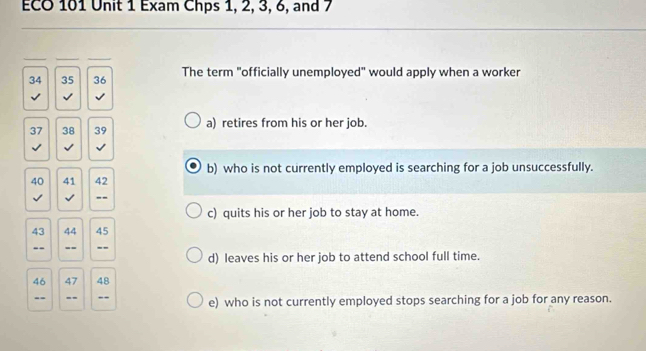 ECO 101 Unit 1 Exam Chps 1, 2, 3, 6, and 7
34 35 36 The term "officially unemployed" would apply when a worker
√ √ √
37 38 39 a) retires from his or her job.
√ √ √
b) who is not currently employed is searching for a job unsuccessfully.
40 41 42
√ √ _--
c) quits his or her job to stay at home.
43 44 45
--_ __--
d) leaves his or her job to attend school full time.
46 47 48
-- --_ -- e) who is not currently employed stops searching for a job for any reason.