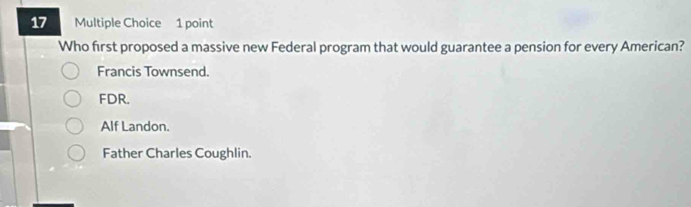 Who first proposed a massive new Federal program that would guarantee a pension for every American?
Francis Townsend.
FDR.
Alf Landon.
Father Charles Coughlin.