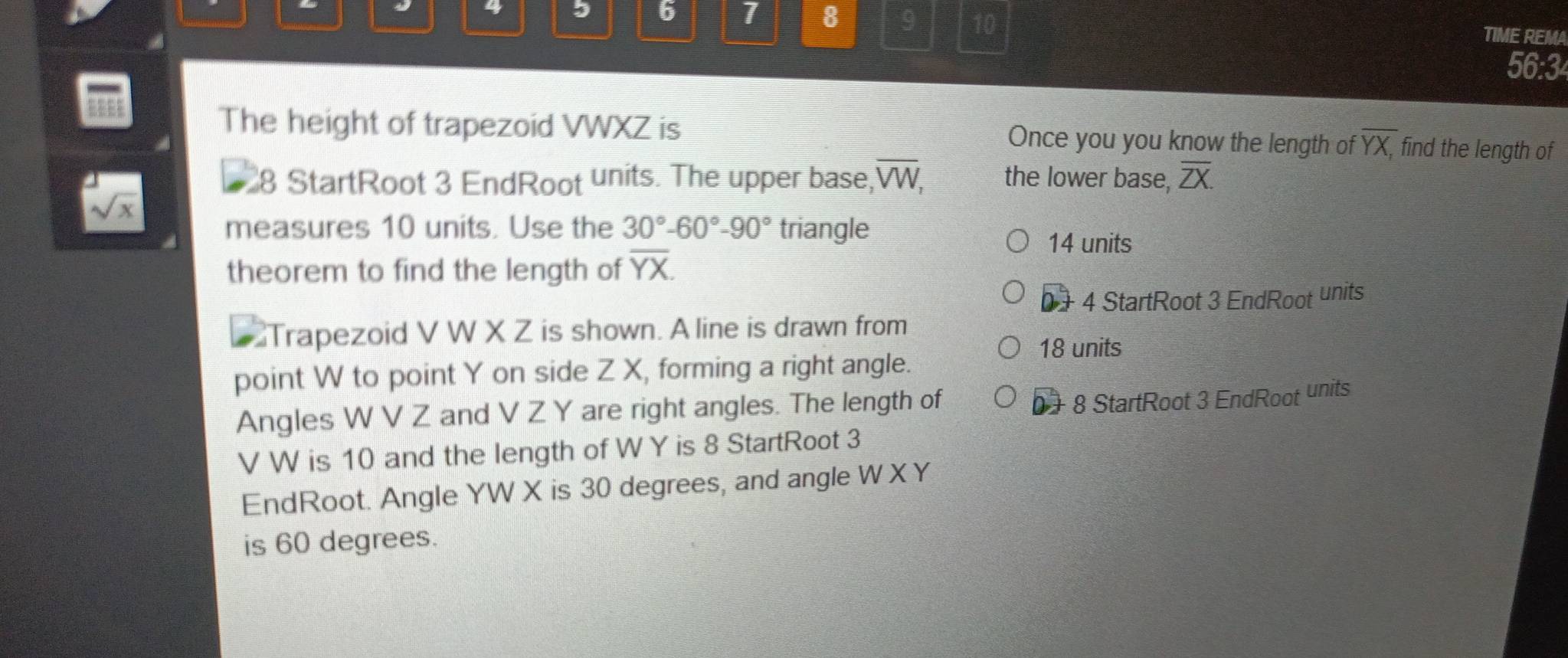 4 
5 6 1 8 9 10 TIME REMA 
56:3 
The height of trapezoid VWXZ is Once you you know the length of overline YX, find the length of
8 StartRoot 3 EndRoot units. The upper base, overline VW, the lower base, overline ZX.
sqrt(x)
measures 10 units. Use the 30°-60°-90° triangle
14 units 
theorem to find the length of overline YX.
0 + 4 StartRoot 3 EndRoot units 
Trapezoid V W X Z is shown. A line is drawn from
18 units 
point W to point Y on side Z X, forming a right angle. 
Angles W V Z and V Z Y are right angles. The length of
0 + 8 StartRoot 3 EndRoot units 
V W is 10 and the length of W Y is 8 StartRoot 3 
EndRoot. Angle YW X is 30 degrees, and angle W XY
is 60 degrees.