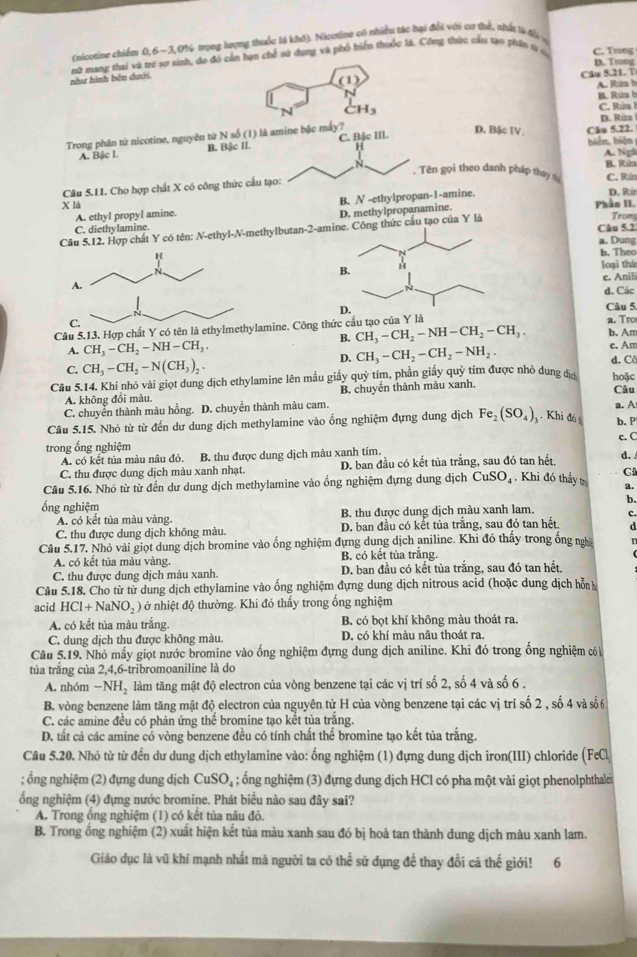 (nicotine chiếm 0, 6~3,0% trọng lượng thuốc là khô). Nicotine có nhiều tác hại đổi với cơ thể, nhật là đổi
nữ mang thai và trẻ sơ sinh, do đó cản hạn chế sử dụng và phố biển thuốc là. Công thức cầu tựo phần từ C. Trong
D. Trong
như hình bên dưới.
(1)
Câu 5.21. T
A. Rún b
B. Rừ b
N H_3
C. Rún
D. Rüu
Trong phân từ nicotine, nguyên tứ N số (1) là amine bậc mấy?
B. biển, biện
A. Bậc I. 33c11 C. Bậc III.
D. Bặc IV. Câu 5.22.
H
A. Ngô
N . Tên gọi theo danh pháp thay tự B. Rún
Câu 5.11. Cho hợp chất X có công thức cấu tạo:
C. Rứ
A. ethyl propyl amine. B. N -ethylpropan-1-amine.
D. Rử
X là Phần II.
D. methylpropanamine.
Trong
C. diethylamine. Câu 5.2
Câu 5.12. Hợp chất Y có tên: N-ethyl-N-methylbutan-2-amiCông thức cấu tạo của Y là
a. Dung
b. Theo
loại thà
c. Anili
d. Các
Câu 5.
C.
Câu 5.13. Hợp chất Y có tên là ethylmethylamine. Công thức cấu tạo của Y là a. Tro
B. CH_3-CH_2-NH-CH_2-CH_3.
b. Am
A. CH_3-CH_2-NH-CH_3. c. Am
D. CH_3-CH_2-CH_2-NH_2. d. Cô
C. CH_3-CH_2-N(CH_3)_2
Câu 5.14. Khi nhỏ vài giọt dung dịch ethylamine lên mẫu giấy quỳ tím, phần giấy quỳ tím được nhỏ dung địc hoặc
A. không đồi màu. B. chuyển thành màu xanh. Câu
C. chuyển thành màu hồng. D. chuyển thành màu cam. a. A
Câu 5.15. Nhỏ từ từ đến dư dung dịch methylamine vào ống nghiệm đựng dung dịch Fe_2(SO_4) Khi đó b. P
c. C
trong ống nghiệm
A. có kết tủa màu nâu đỏ. B. thu được dung dịch màu xanh tím.
C. thu được dung dịch màu xanh nhạt. D. ban đầu có kết tủa trắng, sau đó tan hết,
d. 
Câ
Câu 5.16. Nhỏ từ từ đến dư dung dịch methylamine vào ống nghiệm đựng dung dịch CuSO_4 Khi đó thấy tr a.
ống nghiệm
b.
A. có kết tủa màu vàng. B. thu được dung dịch màu xanh lam.
c.
C. thu được dung dịch không màu. D. ban đầu có kết tủa trắng, sau đó tan hết.
d
Câu 5.1' 7. Nhỏ vài giọt dung dịch bromine vào ống nghiệm đựng dung dịch aniline. Khi đó thấy trong ống nghĩề n
A. có kết tủa màu vàng. B. có kết tủa trắng.
C. thu được dung dịch màu xanh. D. ban đầu có kết tủa trắng, sau đó tan hết.
Câu 5.18. Cho từ từ dung dịch ethylamine vào ống nghiệm đựng dung dịch nitrous acid (hoặc dung dịch hỗn h
acid HCl+NaNO_2) ở nhiệt độ thường. Khi đó thấy trong ống nghiệm
A. có kết tủa màu trắng. B. có bọt khí không màu thoát ra.
C. dung dịch thu được không màu. D. có khí màu nâu thoát ra.
Câu 5.19. Nhỏ mấy giọt nước bromine vào ống nghiệm đựng dung dịch aniline. Khi đó trong ống nghiệm có 
tủa trắng của 2,4,6-tribromoaniline là do
A. nhóm -NH_2 làm tăng mật độ electron của vòng benzene tại các vị trí số 2, số 4 và số 6 .
B. vòng benzene làm tăng mật độ electron của nguyên tử H của vòng benzene tại các vị trí số 2 , số 4 và số6
C. các amine đều có phản ứng thể bromine tạo kết tủa trăng.
D. tất cả các amine cổ vòng benzene đều có tính chất thể bromine tạo kết tủa trắng.
Câu 5.20. Nhỏ từ từ đến dư dung dịch ethylamine vào: ống nghiệm (1) đựng dung dịch iron(III) chloride (FeCl
; ổng nghiệm (2) đựng dung dịch CuSO_4; ổng nghiệm (3) đựng dung dịch HCl có pha một vài giọt phenolphthalein
ổng nghiệm (4) đựng nước bromine. Phát biểu nào sau đây sai?
A. Trong ổng nghiệm (1) có kết tủa nâu đỏ.
B. Trong ổng nghiệm (2) xuất hiện kết tủa màu xanh sau đó bị hoả tan thành dung dịch màu xanh lam.
Giáo dục là vũ khí mạnh nhất mả người ta có thể sử dụng để thay đồi cá thế giới! 6
