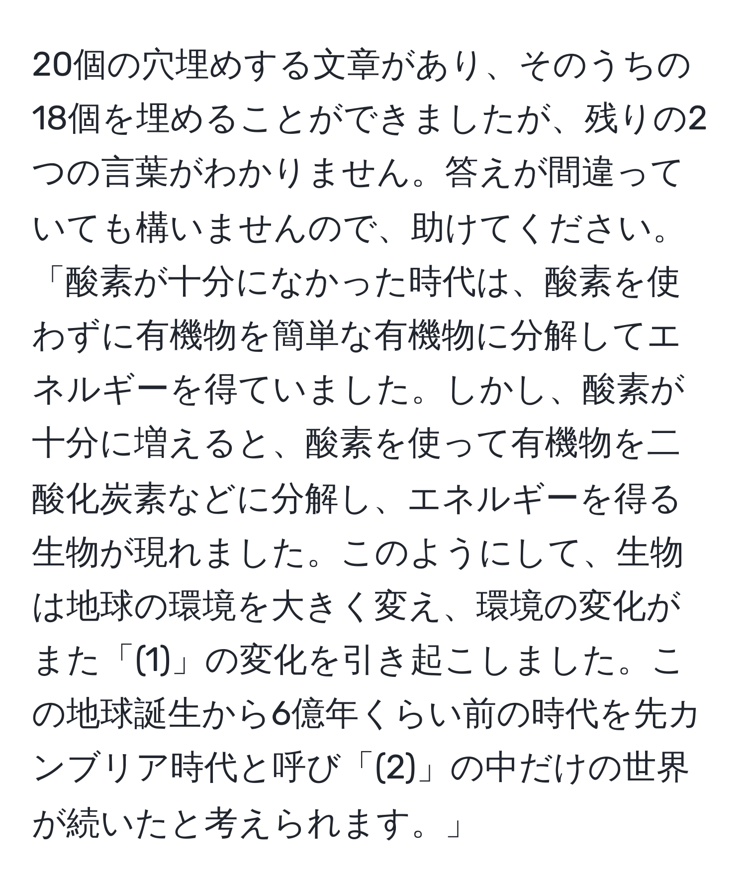 20個の穴埋めする文章があり、そのうちの18個を埋めることができましたが、残りの2つの言葉がわかりません。答えが間違っていても構いませんので、助けてください。「酸素が十分になかった時代は、酸素を使わずに有機物を簡単な有機物に分解してエネルギーを得ていました。しかし、酸素が十分に増えると、酸素を使って有機物を二酸化炭素などに分解し、エネルギーを得る生物が現れました。このようにして、生物は地球の環境を大きく変え、環境の変化がまた「(1)」の変化を引き起こしました。この地球誕生から6億年くらい前の時代を先カンブリア時代と呼び「(2)」の中だけの世界が続いたと考えられます。」