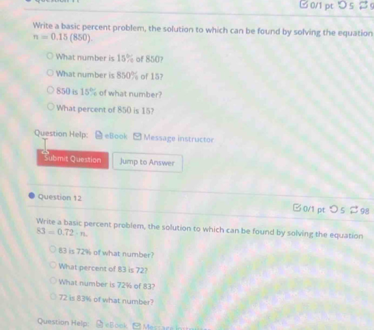 □ 0/1 pt > 5 % g 
Write a basic percent problem, the solution to which can be found by solving the equation
n=0.15(850). 
What number is 15% of 850? 
What number is 850% of 15?
850 is 15% of what number? 
What percent of 850 is 15? 
Question Help: eBook . Message instructor 
Submit Question Jump to Answer 
Question 12 □ 0/1 pt つ s 98 
Write a basic percent problem, the solution to which can be found by solving the equation
83=0.72· n.
83 is 72% of what number? 
What percent of 83 is 72? 
What number is 72% of 83?
72 is 83% of what number? 
Question Help: eBook