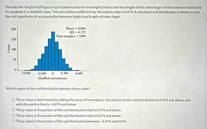 The data file HeightAndFingerLength contains data on the height (inches) and the length of the index finger of the dominant hand (cm)
for students in a statistics class. The correlation coefficient for the sample data is 0.474. A simulated null distribution is shown to test
the null hypothesis of no association between height and length of index finger.
Which region of the null distribution denotes the p-value?
The p-value is determined by adding the areas of two regions: the portion of the null distribution at 0.474 and above, and
with the portion that is -0.474 and below.
The p-value is the portion of the null distribution that is 0.474 and below.
The p-value is the portion of the null distribution that is 0.474 and above.
The p-value is the portion of the null distribution between −0.474 and 0.474.