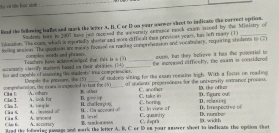 Họ và tên học sinh :
Read the following leaflet and mark the letter A, B, C or D on your answer sheet to indicate the correct option.
Students born in 2007 have just received the university entrance mock exam issued by the Ministry of
Education. The exam, which is reportedly shorter and more difficult than previous years, has left many (1)_
feeling anxious. The questions are mainly focused on reading comprehension and vocabulary, requiring students to (2)
complex words and phrases.
Teachers have acknowledged that this is a (3) exam, but they believe it has the potential to
_accurately classify students based on their abilities. (14) __the increased difficulty, the exam is considered
fair and capable of assessing the students' true competencies.
Despite the pressure, the (5) of students sitting for the exam remains high. With a focus on reading
comprehension, the exam is expected to test the (6)_ of students' preparedness for the university entrance process.
Câu 1. A. others B. other C. another D. the other
Câu 2. A. look for B. give up C. take in D. figure out
Câu 3. A. simple B. challenging C. boring D. relaxing
Câu 4. A. . Instead of B. . On account of C. In view of D. Irrespective of
Câu 5. A. amount B. level C. quantity D. number
Câu 6. A. accuracy B. randomness C. depth D. width
Read the following passage and mark the letter A, B, C or D on your answer sheet to indicate the option that