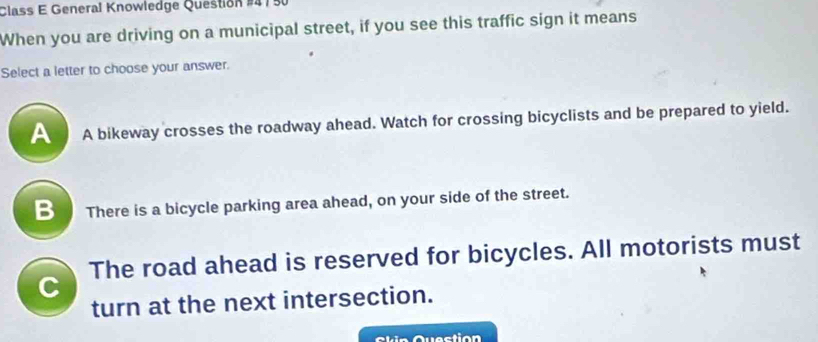 Class E General Knowledge Question #415
When you are driving on a municipal street, if you see this traffic sign it means
Select a letter to choose your answer.
A A bikeway crosses the roadway ahead. Watch for crossing bicyclists and be prepared to yield.
B There is a bicycle parking area ahead, on your side of the street.
C The road ahead is reserved for bicycles. All motorists must
turn at the next intersection.
Ckin Question