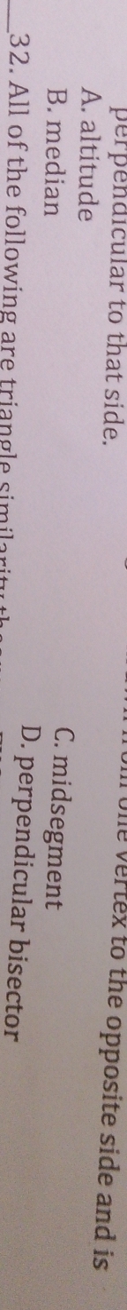 perpendicular to that side.
One vertex to the opposite side and is
A. altitude
C. midsegment
B. median D. perpendicular bisector
_32. All of the following are triangle similari