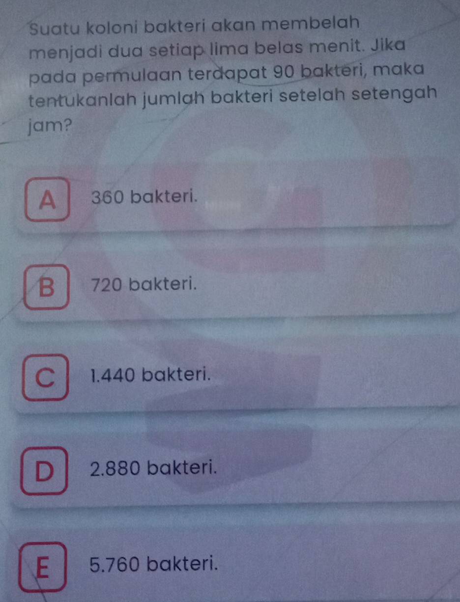 Suatu koloni bakteri akan membelah
menjadi dua setiap lima belas menit. Jika
pada permulaan terdapat 90 bakteri, maka
tentukanlah jumlah bakteri setelah setengah 
jam?
A360 bakteri.
B 720 bakteri.
C 1.440 bakteri.
D 2.880 bakteri.
E 5.760 bakteri.