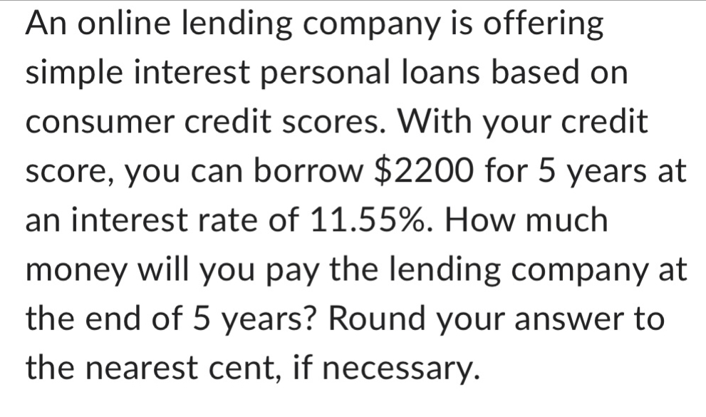 An online lending company is offering 
simple interest personal loans based on 
consumer credit scores. With your credit 
score, you can borrow $2200 for 5 years at 
an interest rate of 11.55%. How much 
money will you pay the lending company at 
the end of 5 years? Round your answer to 
the nearest cent, if necessary.