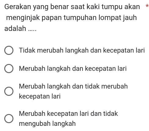 Gerakan yang benar saat kaki tumpu akan *
menginjak papan tumpuhan lompat jauh
adalah .....
Tidak merubah langkah dan kecepatan lari
Merubah langkah dan kecepatan lari
Merubah langkah dan tidak merubah
kecepatan lari
Merubah kecepatan lari dan tidak
mengubah langkah