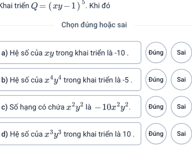 Khai triển Q=(xy-1)^5. Khi đó
Chọn đúng hoặc sai
a) Hệ số của xy trong khai triển là -10. Đúng Sai
b) Hệ số của x^4y^4 trong khai triển là -5. Đúng Sai
c) Số hạng có chứa x^2y^2 là -10x^2y^2. Đúng Sai
d) Hệ số của x^3y^3 trong khai triển là 10. Đúng Sai