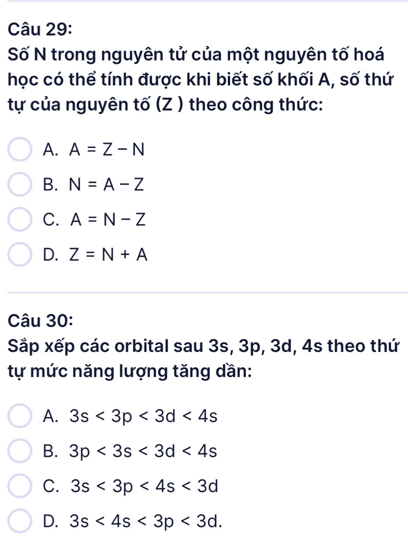 Số N trong nguyên tử của một nguyên tố hoá
học có thể tính được khi biết số khối A, số thứ
tự của nguyên tố (Z ) theo công thức:
A. A=Z-N
B. N=A-Z
C. A=N-Z
D. Z=N+A
Câu 30:
Sắp xếp các orbital sau 3s, 3p, 3d, 4s theo thứ
tự mức năng lượng tăng dần:
A. 3s<3p<3d<4s</tex>
B. 3p<3s<3d<4s</tex>
C. 3s<3p<4s<3d</tex>
D. 3s<4s<3p<3d</tex>.