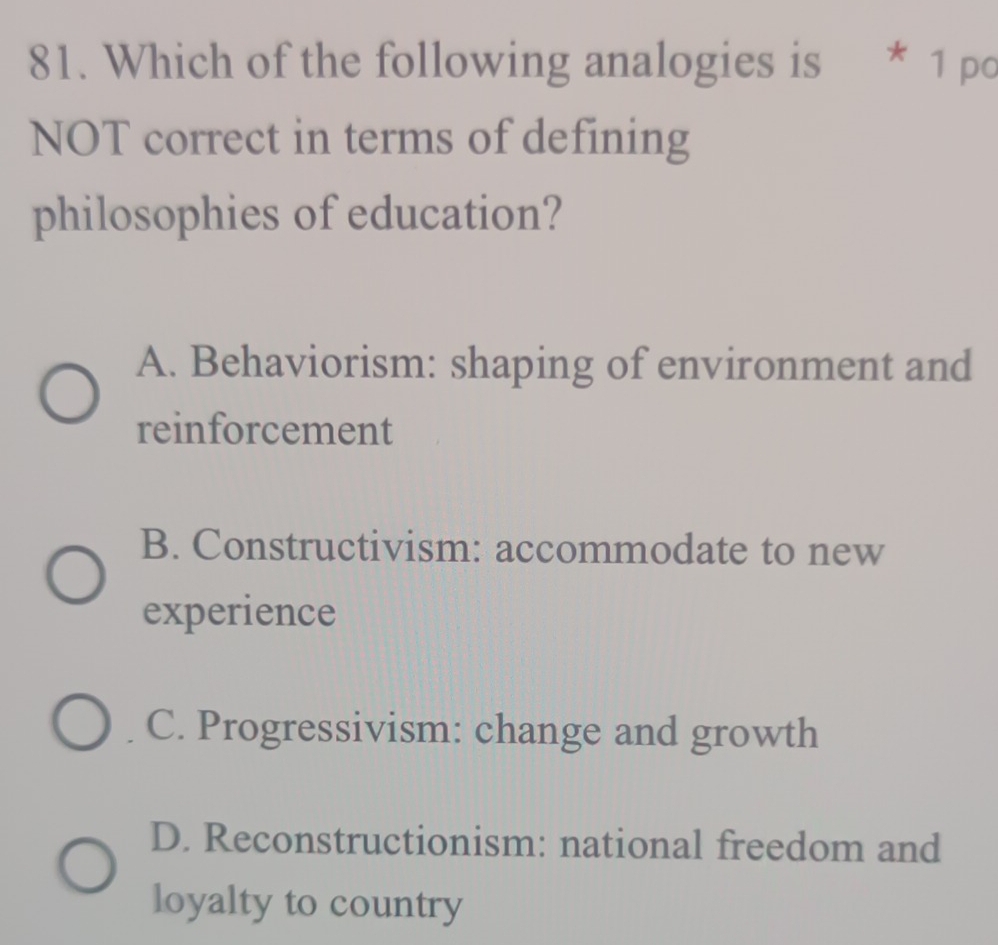 Which of the following analogies is * 1 po
NOT correct in terms of defining
philosophies of education?
A. Behaviorism: shaping of environment and
reinforcement
B. Constructivism: accommodate to new
experience
C. Progressivism: change and growth
D. Reconstructionism: national freedom and
loyalty to country