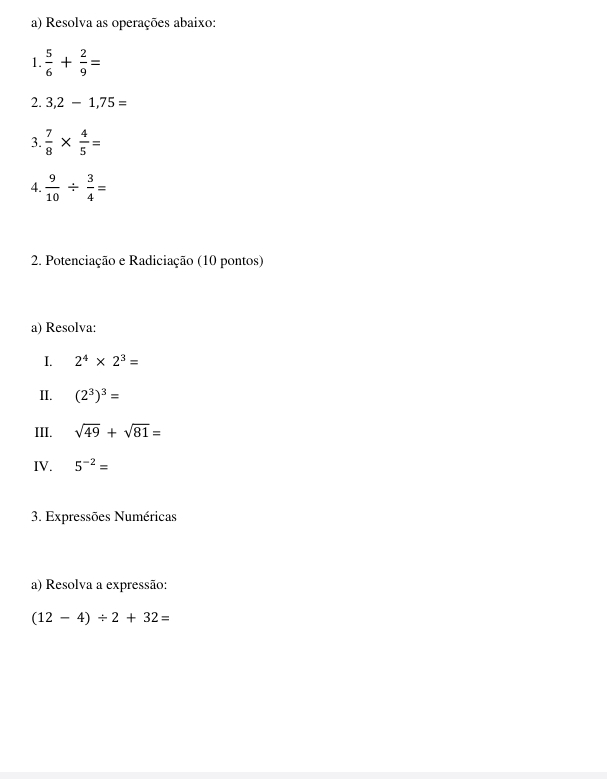 Resolva as operações abaixo: 
1.  5/6 + 2/9 =
2. 3,2-1,75=
3.  7/8 *  4/5 =
4.  9/10 /  3/4 =
2. Potenciação e Radiciação (10 pontos) 
a) Resolva: 
I. 2^4* 2^3=
II. (2^3)^3=
III. sqrt(49)+sqrt(81)=
IV. 5^(-2)=
3. Expressões Numéricas 
a) Resolva a expressão:
(12-4)/ 2+32=