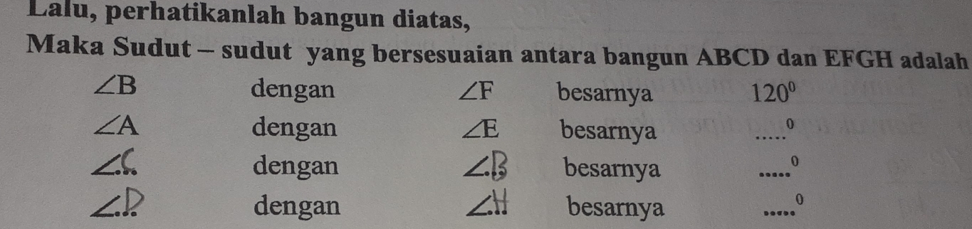 Lalu, perhatikanlah bangun diatas,
Maka Sudut - sudut yang bersesuaian antara bangun ABCD dan EFGH adalah
∠ B dengan ∠ F besarnya 120°
∠ A dengan ∠ E besarnya
_
0
∠ C dengan ∠ B besarnya
_
0
∠ D dengan ∠ H besarnya
_
0