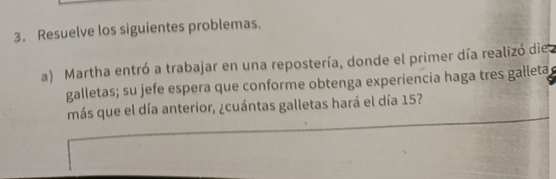 Resuelve los siguientes problemas. 
a) Martha entró a trabajar en una repostería, donde el primer día realizó diel 
galletas; su jefe espera que conforme obtenga experiencia haga tres galleta 
más que el día anterior, ¿cuántas galletas hará el día 15?