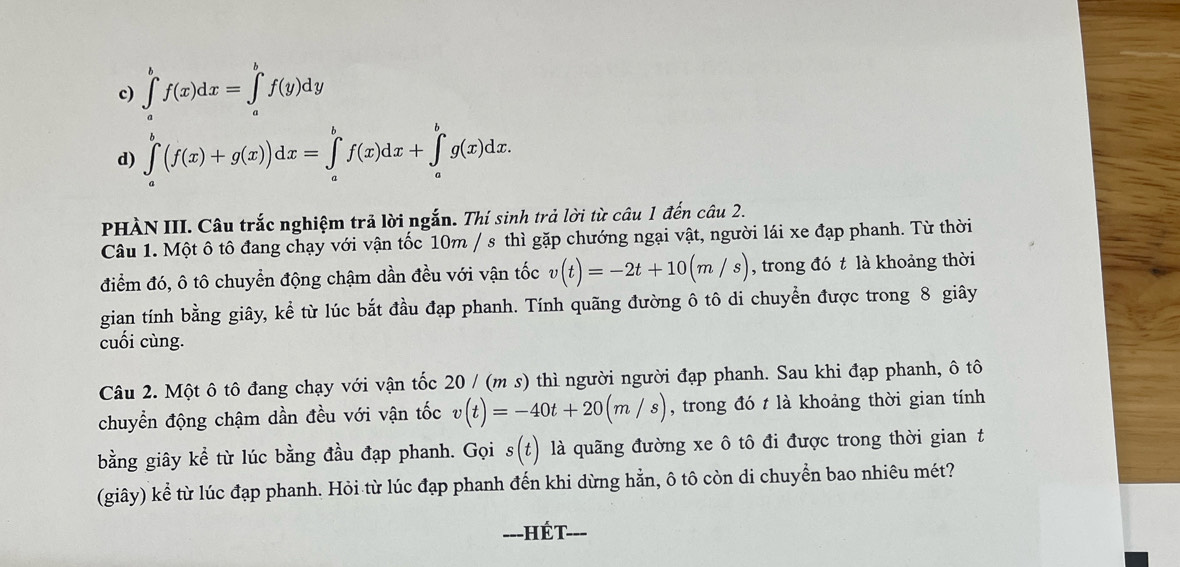 c) ∈t^bf(x)dx=∈t _a^bf(y)dy
d) ∈tlimits _a^b(f(x)+g(x))dx=∈tlimits _a^bf(x)dx+∈tlimits _a^bg(x)dx. 
PHÀN III. Câu trắc nghiệm trả lời ngắn. Thí sinh trả lời từ câu 1 đến câu 2.
Câu 1. Một ô tô đang chạy với vận tốc 10m / s thì gặp chướng ngại vật, người lái xe đạp phanh. Từ thời
điểm đó, ô tô chuyển động chậm dần đều với vận tốc v(t)=-2t+10(m/s) , trong đó t là khoảng thời
gian tính bằng giây, kể từ lúc bắt đầu đạp phanh. Tính quãng đường ô tô di chuyển được trong 8 giây
cuối cùng.
Câu 2. Một ô tô đang chạy với vận tốc 20 / (m s) thì người người đạp phanh. Sau khi đạp phanh, ô tô
chuyển động chậm dần đều với vận tốc v(t)=-40t+20(m/s) , trong đó t là khoảng thời gian tính
bằng giây kể từ lúc bằng đầu đạp phanh. Gọi s(t) là quãng đường xe ô tô đi được trong thời giant
(giây) kể từ lúc đạp phanh. Hỏi từ lúc đạp phanh đến khi dừng hẳn, ô tô còn di chuyển bao nhiêu mét?
---HÉt- ___