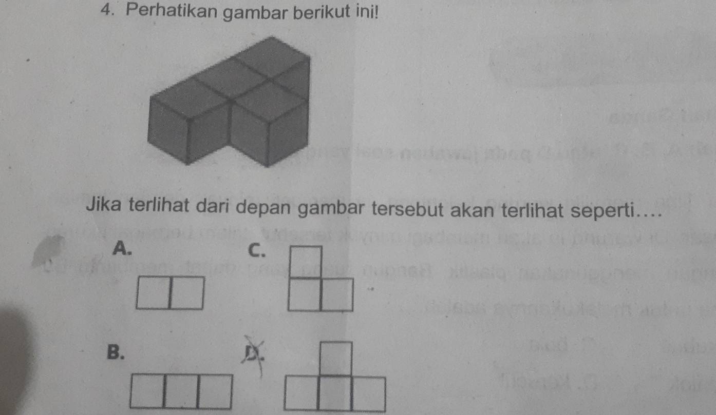 Perhatikan gambar berikut ini! 
Jika terlihat dari depan gambar tersebut akan terlihat seperti.... 
A. 
C. 
B.