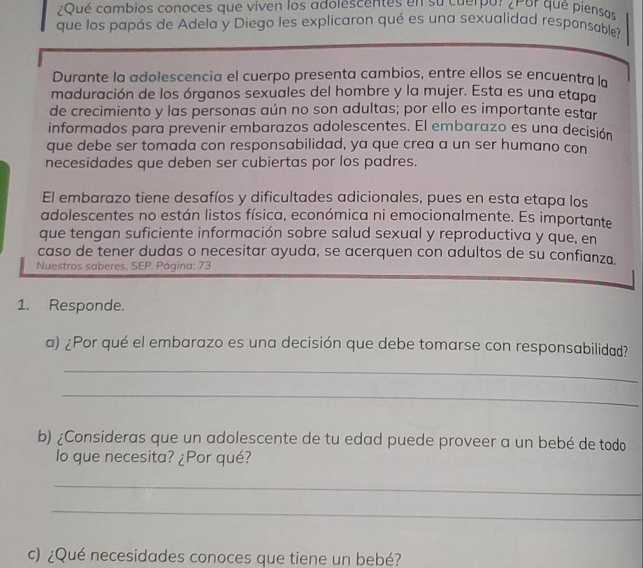 ¿Qué cambios conoces que viven los adolescentes en su cuerpor ¿Por qué piensas 
que los papás de Adela y Diego les explicaron qué es una sexualidad responsable? 
Durante la adolescencia el cuerpo presenta cambios, entre ellos se encuentra la 
maduración de los órganos sexuales del hombre y la mujer. Esta es una etapa 
de crecimiento y las personas aún no son adultas; por ello es importante estar 
informados para prevenir embarazos adolescentes. El embarazo es una decisión 
que debe ser tomada con responsabilidad, ya que crea a un ser humano con 
necesidades que deben ser cubiertas por los padres. 
El embarazo tiene desafíos y dificultades adicionales, pues en esta etapa los 
adolescentes no están listos física, económica ni emocionalmente. Es importante 
que tengan suficiente información sobre salud sexual y reproductiva y que, en 
caso de tener dudas o necesitar ayuda, se acerquen con adultos de su confianza. 
Nuestros saberes, SEP. Página: 73 
1. Responde. 
a) ¿Por qué el embarazo es una decisión que debe tomarse con responsabilidad? 
_ 
_ 
b) ¿Consideras que un adolescente de tu edad puede proveer a un bebé de todo 
lo que necesita? ¿Por qué? 
_ 
_ 
c) ¿Qué necesidades conoces que tiene un bebé?