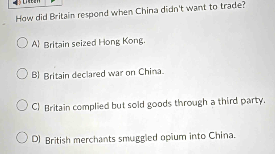 Listen
How did Britain respond when China didn't want to trade?
A) Britain seized Hong Kong.
B) Britain declared war on China.
C) Britain complied but sold goods through a third party.
D) British merchants smuggled opium into China.