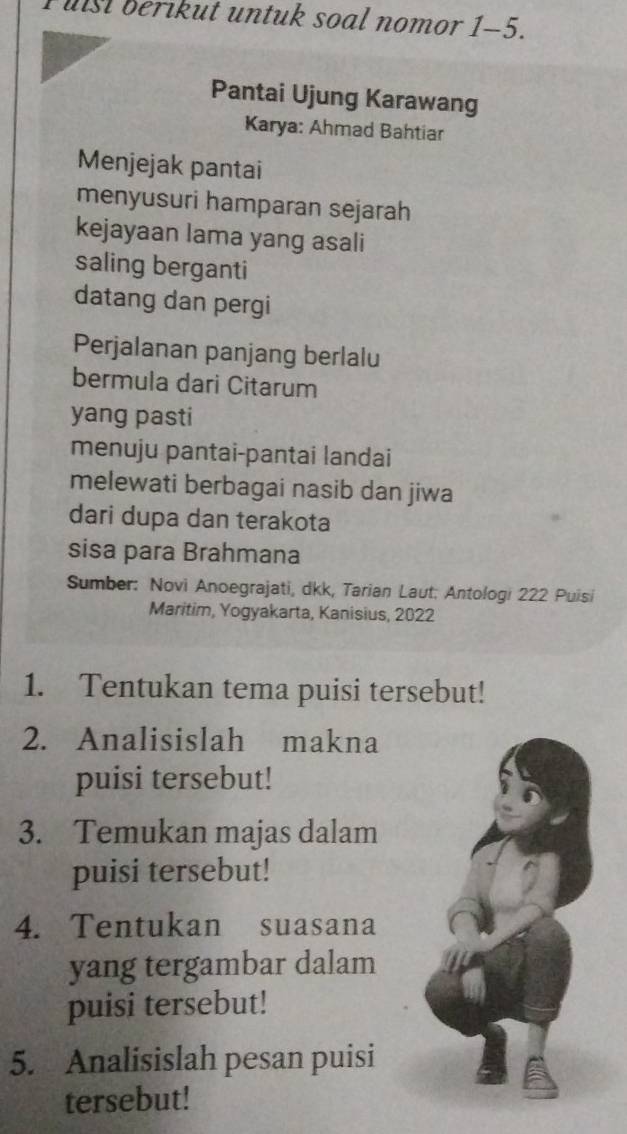 Fuist berikut untuk soal nomor 1-5. 
Pantai Ujung Karawang 
Karya: Ahmad Bahtiar 
Menjejak pantai 
menyusuri hamparan sejarah 
kejayaan lama yang asali 
saling berganti 
datang dan pergi 
Perjalanan panjang berlalu 
bermula dari Citarum 
yang pasti 
menuju pantai-pantai landai 
melewati berbagai nasib dan jiwa 
dari dupa dan terakota 
sisa para Brahmana 
Sumber: Novi Anoegrajati, dkk, Tarian Laut: Antologi 222 Puisi 
Maritim, Yogyakarta, Kanisius, 2022
1. Tentukan tema puisi tersebut! 
2. Analisislah makna 
puisi tersebut! 
3. Temukan majas dalam 
puisi tersebut! 
4. Tentukan suasana 
yang tergambar dalam 
puisi tersebut! 
5. Analisislah pesan puisi 
tersebut!