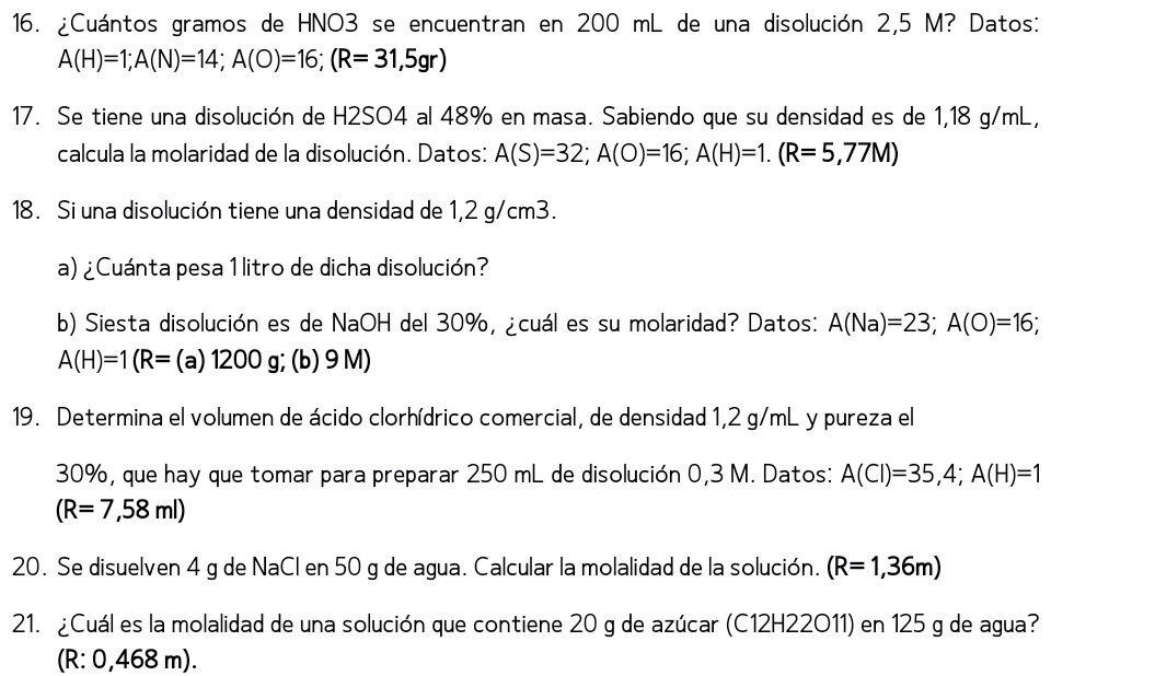 ¿Cuántos gramos de HNO3 se encuentran en 200 mL de una disolución 2,5 M? Datos:
A(H)=1; A(N)=14; A(O)=16; (R=31,5gr)
17. Se tiene una disolución de H2SO4 al 48% en masa. Sabiendo que su densidad es de 1,18 g/mL, 
calcula la molaridad de la disolución. Datos: A(S)=32; A(O)=16; A(H)=1.(R=5,77M)
18. Si una disolución tiene una densidad de 1,2 g/cm3. 
a) ¿Cuánta pesa 1 litro de dicha disolución? 
b) Siesta disolución es de NaOH del 30%, ¿cuál es su molaridad? Datos: A(Na)=23; A(O)=16;
A(H)=1(R= (a)1200g;(b) 9 M) 
19. Determina el volumen de ácido clorhídrico comercial, de densidad 1,2 g/mL y pureza el
30%, que hay que tomar para preparar 250 mL de disolución 0,3 M. Datos: A(Cl)=35,4; A(H)=1
(R=7,58ml)
20. Se disuelven 4 g de NaCl en 50 g de agua. Calcular la molalidad de la solución. (R=1,36m)
21. ¿Cuál es la molalidad de una solución que contiene 20 g de azúcar (C12H22O11) en 125 g de agua? 
(R: 0,468 m).