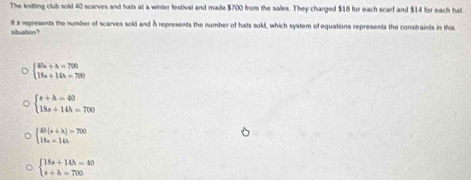 The knitting club sold 40 scarves and hats at a winter festival and made $700 from the sales. They charged $18 for each scarf and $14 for each hat
Ill s represents the number of scarves sold and À represents the number of hats sold, which system of equations represents the constraints in this
situation?
beginarrayl 40x+4=700 18x+144=700endarray.
beginarrayl s+h=40 18s+14h=700endarray.
beginarrayl 40(b+h)=700 18a=14hendarray.
beginarrayl 18s+14h=40 s+b=700endarray.