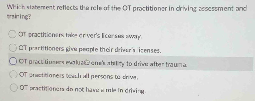 Which statement reflects the role of the OT practitioner in driving assessment and
training?
OT practitioners take driver's licenses away.
OT practitioners give people their driver's licenses.
OT practitioners evaluat one's ability to drive after trauma.
OT practitioners teach all persons to drive.
OT practitioners do not have a role in driving.