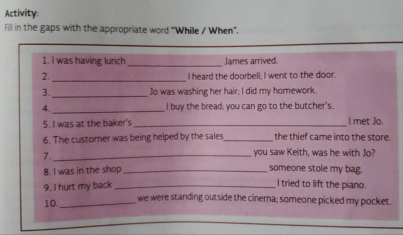 Activity: 
Fill in the gaps with the appropriate word “While / When”. 
_ 
1. I was having lunch _James arrived. 
2._ I heard the doorbell; I went to the door. 
3._ Jo was washing her hair; I did my homework. 
4._ I buy the bread; you can go to the butcher's. 
5. I was at the baker's_ 
l met Jo. 
6. The customer was being helped by the sales_ the thief came into the store. 
7._ 
you saw Keith, was he with Jo? 
8. I was in the shop _someone stole my bag. 
9. I hurt my back _I tried to lift the piano. 
10._ 
we were standing outside the cinema; someone picked my pocket.