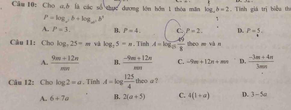 Cho a, b là cacshat o thực dương lớn hởn 1 thỏa mãn log _ab=2. Tính giá trị biểu thị
P=log _a^2b+log _ab^2b^5
1
A. P=3. B. P=4. C. P=2. D. P=5. 
Câu 11: Cho log _725=m và log _25=n. Tính A=log _sqrt[3](5) 49/8  theo m vàn
A.  (9m+12n)/mn   (-9m+12n)/mn  C. -9m+12n+mn D.  (-3m+4n)/3mn 
B.
Câu 12: Cho log 2=a. Tính A=log  125/4  theo a ?
C.
A. 6+7a 2(a+5) 4(1+a)
B.
D. 3-5a