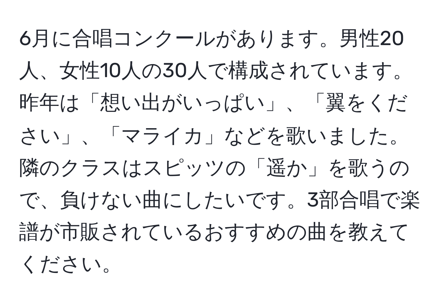 6月に合唱コンクールがあります。男性20人、女性10人の30人で構成されています。昨年は「想い出がいっぱい」、「翼をください」、「マライカ」などを歌いました。隣のクラスはスピッツの「遥か」を歌うので、負けない曲にしたいです。3部合唱で楽譜が市販されているおすすめの曲を教えてください。