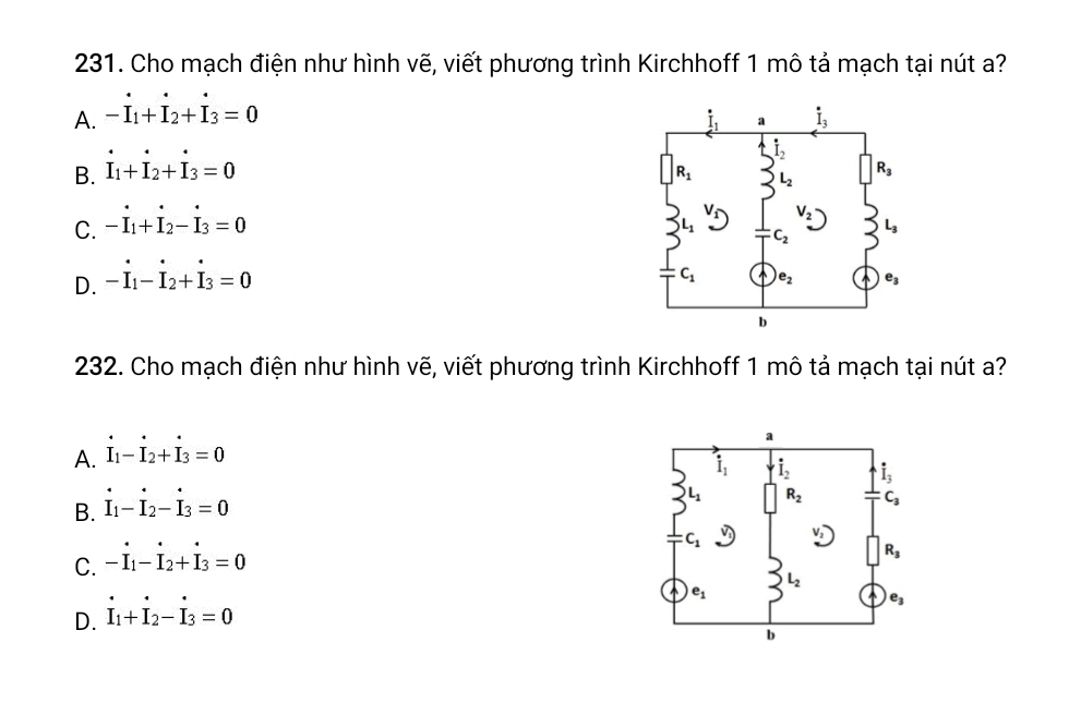 Cho mạch điện như hình vẽ, viết phương trình Kirchhoff 1 mô tả mạch tại nút a?
A. -I_1+I_2+I_3=0
B. I_1+I_2+I_3=0
C. -I_1+I_2-I_3=0
D. -I_1-I_2+I_3=0
232. Cho mạch điện như hình vẽ, viết phương trình Kirchhoff 1 mô tả mạch tại nút a?
A. I_1-I_2+I_3=0
B. dot I_1-dot I_2-dot I_3=0
C. -dot I_1-dot I_2+dot I_3=0
D. dot I_1+dot I_2-dot I_3=0