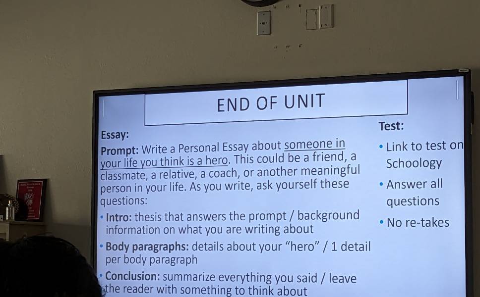 END OF UNIT 
Essay: Test: 
Prompt: Write a Personal Essay about someone in Link to test on 
your life you think is a hero. This could be a friend, a Schoology 
classmate, a relative, a coach, or another meaningful 
person in your life. As you write, ask yourself these Answer all 
questions: questions 
* Intro: thesis that answers the prompt / background No re-takes 
information on what you are writing about 
Body paragraphs: details about your “hero” / 1 detail 
per body paragraph 
Conclusion: summarize everything you said / leave 
the reader with something to think about.