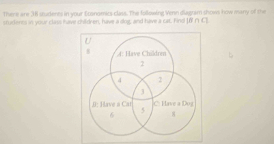 There are 38 students in your Economics class. The following Venn diagram shows how many of the 
students in your class have children, have a dog, and have a cat. Find beginvmatrix B∩ Cendvmatrix