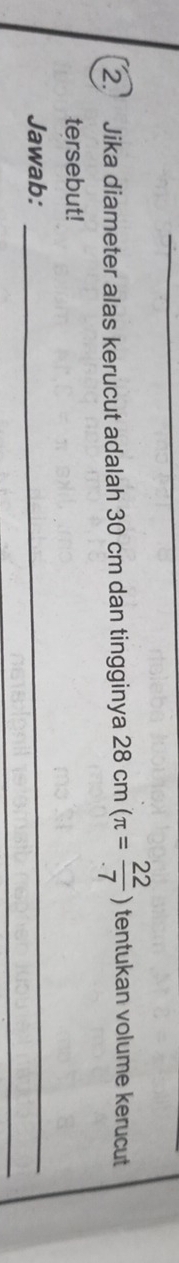 Jika diameter alas kerucut adalah 30 cm dan tingginya 28 cm (π = 22/· 7 ) tentukan volume kerucut 
tersebut! 
Jawab:_ 
_