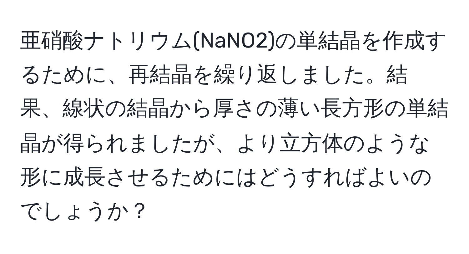 亜硝酸ナトリウム(NaNO2)の単結晶を作成するために、再結晶を繰り返しました。結果、線状の結晶から厚さの薄い長方形の単結晶が得られましたが、より立方体のような形に成長させるためにはどうすればよいのでしょうか？