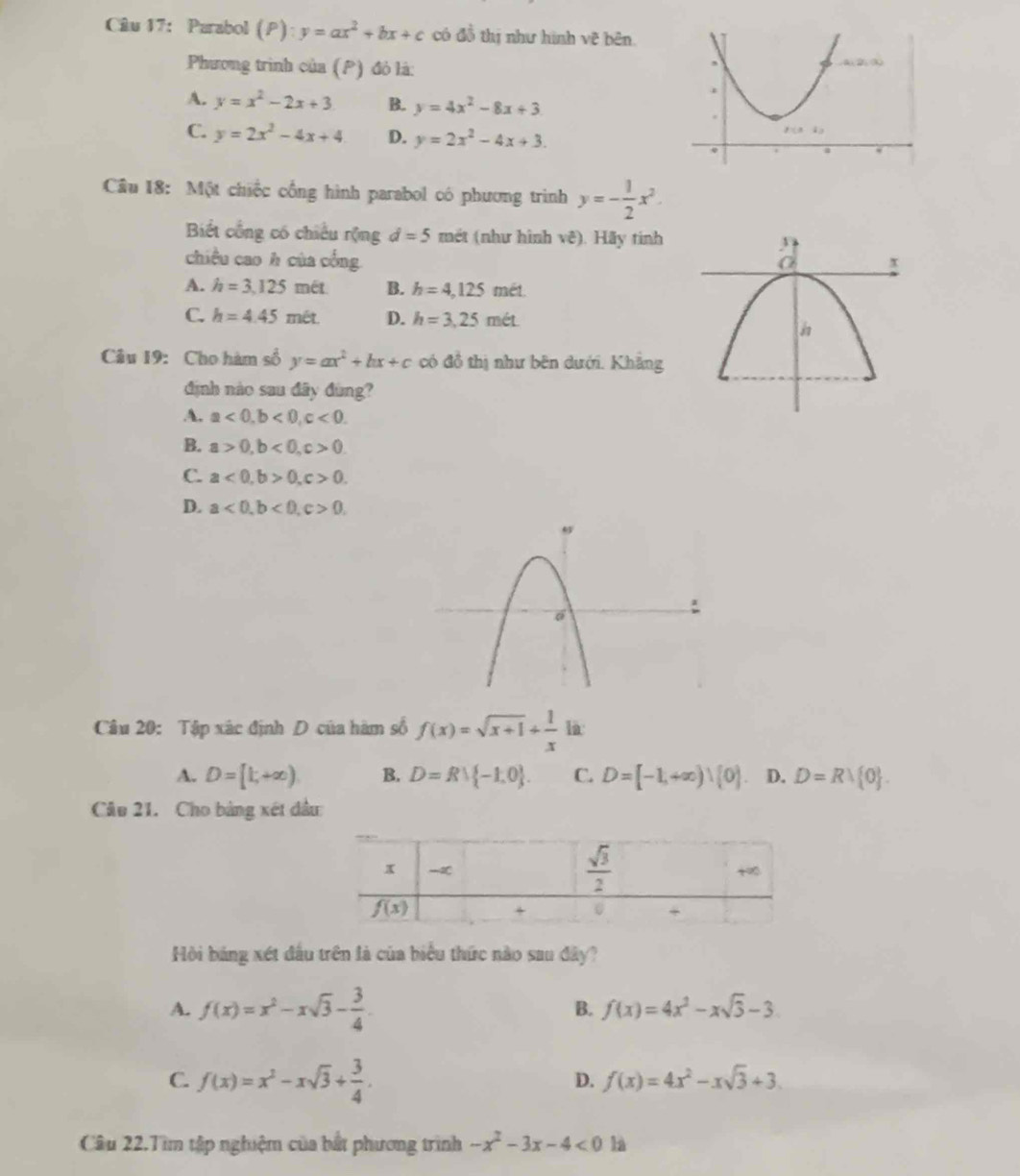 Parabol (P): y=ax^2+bx+c có a^ hị như hình về bn
Phương trình của (P) đỏ là:
A. y=x^2-2x+3 B. y=4x^2-8x+3
C. y=2x^2-4x+4 D. y=2x^2-4x+3.
Câu 18: Một chiếc cống hình parabol có phương trình y=- 1/2 x^2.
Biết cổng có chiếu rộng d=5 mét (như hình vê). Hãy tính
chiều cao h của cống
A. h=3,125met. B. h=4,125 mết.
C. h=4.45mit. D. h=3,25met.
Câu 19: Cho hàm số y=ax^2+bx+c có đồ thị như bên dưới. Khẳng
định nào sau đây đùng?
A. a<0,b<0,c<0.
B. a>0,b<0,c>0.
C. a<0,b>0,c>0.
D. a<0,b<0,c>0,
Câu 20: Tập xác định D của hàm số f(x)=sqrt(x+1)+ 1/x  1à:
A. D=[1,+∈fty ) B. D=Rvee  -1,0 . C. D=[-1,+∈fty )∪ (0) D. D=Rvee  0 .
Câu 21. Cho bảng xét đầu
Hồi bảng xét đấu trên là của biểu thức nào sau đây?
A. f(x)=x^2-xsqrt(3)- 3/4 . B. f(x)=4x^2-xsqrt(3)-3
C. f(x)=x^2-xsqrt(3)+ 3/4 .
D. f(x)=4x^2-xsqrt(3)+3.
Câu 22.Tìm tập nghiệm của bắt phương trình -x^2-3x-4<0</tex> là