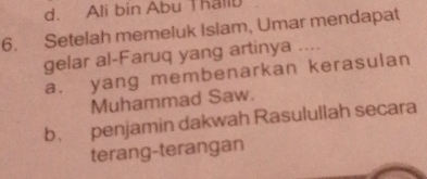 d. Ali bin Abu Thallu
6. Setelah memeluk Islam, Umar mendapat
gelar al-Faruq yang artinya ....
a. yang membenarkan kerasulan
Muhammad Saw.
b penjamin dakwah Rasulullah secara
terang-terangan